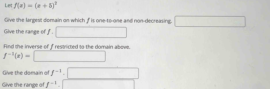 Let f(x)=(x+5)^2
Give the largest domain on which f is one-to-one and non-decreasing. □.... -32
Give the range of f. 
Find the inverse of frestricted to the domain above.
f^(-1)(x)=
Give the domain of f^(-1). 
Give the range of f^(-1).