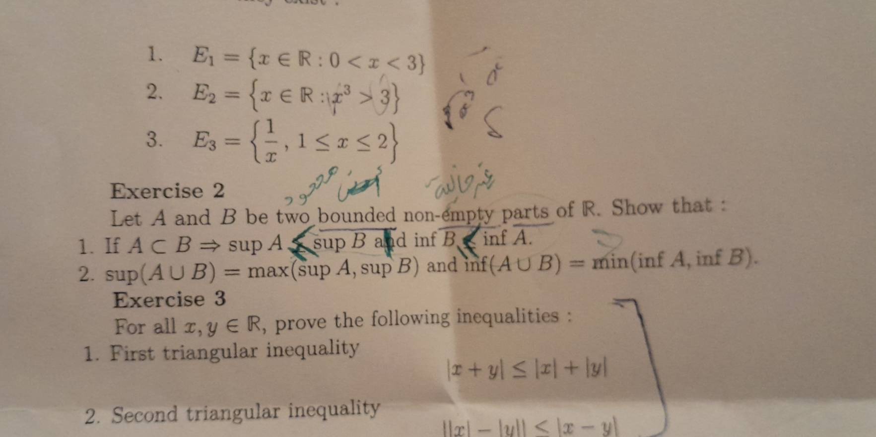 E_1= x∈ R:0
2. E_2= x∈ R:x^3>3
3. E_3=  1/x ,1≤ x≤ 2
Exercise 2 
Let A and B be two bounded non-empty parts of R. Show that : 
1. If A⊂ BRightarrow supA≤ supBad inf B inf A
2. sup(A∪ B)=max(supA,supB) and n (A∪ B)= min(inf A, inf B). 
Exercise 3 
For all x, y∈ R , prove the following inequalities : 
1. First triangular inequality
|x+y|≤ |x|+|y|
2. Second triangular inequality
||x|-|y||