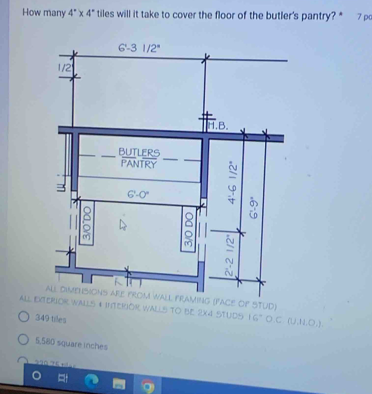 How many 4''* 4'' tiles will it take to cover the floor of the butler's pantry?* 7 po
all dimensions afe froM wall FraminG (FAce OF STUD)
AaLl ExteRIOR Walls # InteRIOR Walls TO Be 2x4 Studs 16'' 0. C (U,N,O,)
349 tiles
5,580 square inches
2  2   7 5   a =