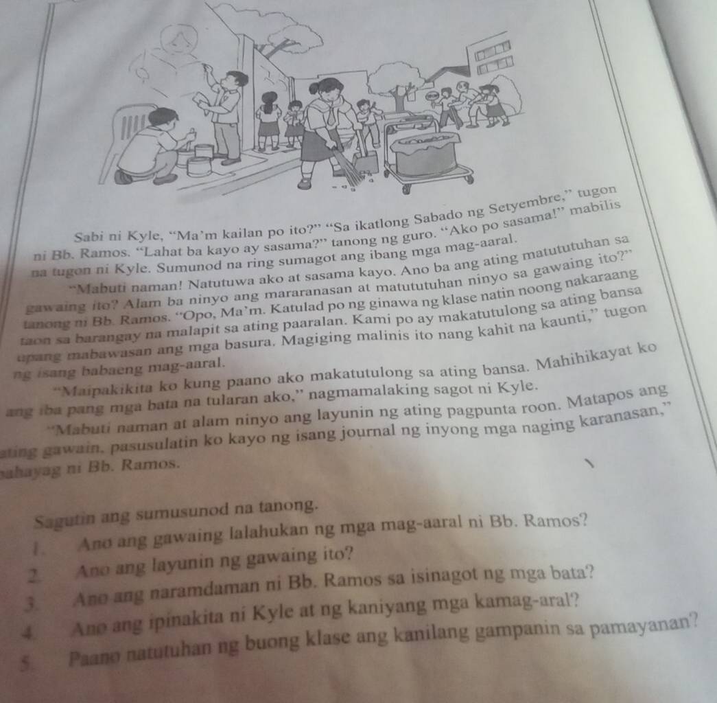 Sabi ni Kyle, “Ma’m kailan po ito?” “Sa ikatlon,” tugon 
ni Bb. Ramos. “Lahat ba kayo ay sasama?” tanong ng guro. “Ako po s” mabilis 
na tugon ni Kyle. Sumunod na ring sumagot ang ibang mga mag-aaral. 
“Mabuti naman! Natutuwa ako at sasama kayo. Ano ba ang ating matututuhan sa 
gawaing ito? Alam ba ninyo ang mararanasan at matututuhan ninyo sa gawaing ito?" 
tanong ni Bb. Ramos. “Opo, Ma’m. Katulad po ng ginawa ng klase natin noong nakaraang 
taon sa barangay na malapit sa ating paaralan. Kami po ay makatutulong sa ating bansa 
upang mabawasan ang mga basura. Magiging malinis ito nang kahit na kaunti,” tugon 
ng isang babaeng mag-aaral. 
“Maipakikita ko kung paano ako makatutulong sa ating bansa. Mahihikayat ko 
ang tba pang mga bata na tularan ako,” nagmamalaking sagot ni Kyle. 
“Mabuti naman at alam ninyo ang layunin ng ating pagpunta roon. Matapos ang 
ating gawain, pasusulatin ko kayo ng isang journal ng inyong mga naging karanasan,” 
ahayag ni Bb. Ramos. 
Sagutin ang sumusunod na tanong. 
. Ano ang gawaing lalahukan ng mga mag-aaral ni Bb. Ramos? 
2. Ano ang layunin ng gawaing ito? 
3. Ano ang naramdaman ni Bb. Ramos sa isinagot ng mga bata? 
4. Ano ang ipinakita ni Kyle at ng kaniyang mga kamag-aral? 
§ Paano natutuhan ng buong klase ang kanilang gampanin sa pamayanan?