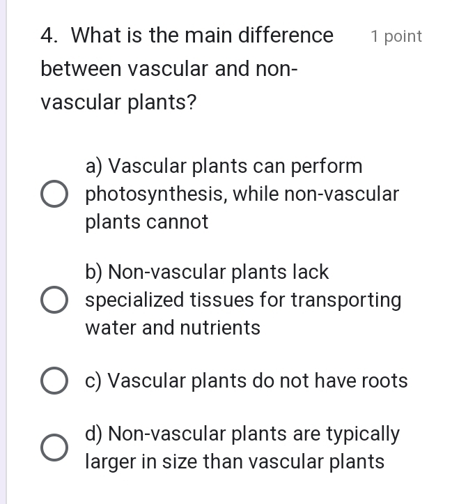 What is the main difference 1 point
between vascular and non-
vascular plants?
a) Vascular plants can perform
photosynthesis, while non-vascular
plants cannot
b) Non-vascular plants lack
specialized tissues for transporting
water and nutrients
c) Vascular plants do not have roots
d) Non-vascular plants are typically
larger in size than vascular plants