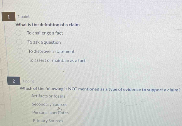 1 1 point
What is the defnition of a claim
To challenge a fact
To ask a question
To disprove a statement
To assert or maintain as a fact
2 1 point
Which of the following is NOT mentioned as a type of evidence to support a claim?
Artifacts or fossils
Secondary Sources
Personal anecdotes
Primary Sources