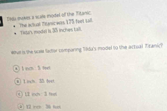 Ilda makes a scale model of the Titanic.
The actual Titanicwas 175 feet tall.
Tilda's model is 35 inches tail.
What is the scale factor comparing Tilda's model to the actual Titanic?
l inch 5 feet
a) L inch 35 feet
c) 12 inch 3 feet
12 inch 36 feet