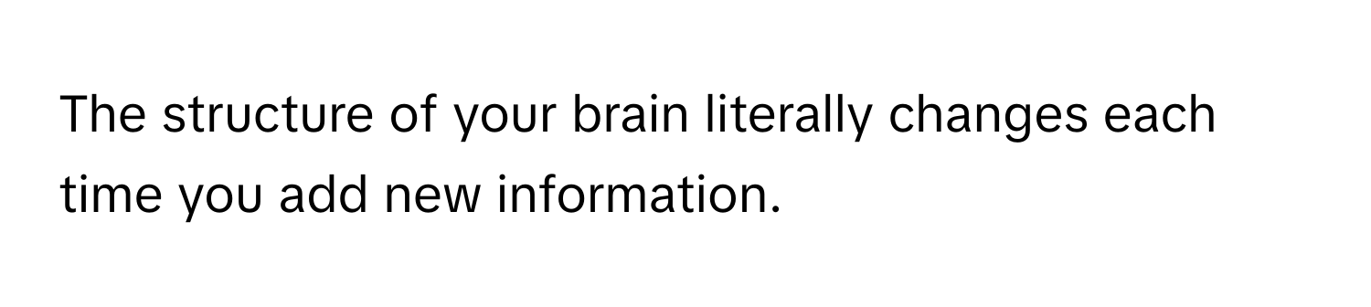 The structure of your brain literally changes each time you add new information.