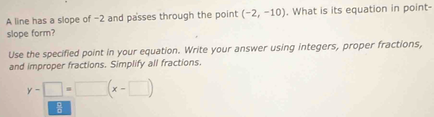 A line has a slope of -2 and passes through the point (-2,-10). What is its equation in point- 
slope form? 
Use the specified point in your equation. Write your answer using integers, proper fractions, 
and improper fractions. Simplify all fractions.
y-□ =□ (x-□ )
 □ /□  