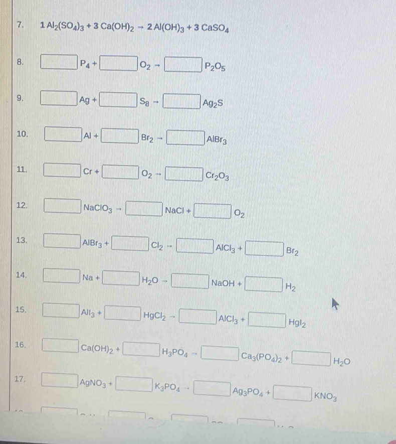 1Al_2(SO_4)_3+3Ca(OH)_2to 2Al(OH)_3+3CaSO_4
8. □ P_4+□ O_2to □ P_2O_5
9. □ Ag+□ S_8to □ Ag_2S
10. □ Al+□ Br_2to □ AlBr_3
11. □ Cr+□ O_2to □ Cr_2O_3
12. □ NaClO_3to □ NaCl+□ O_2
13. □ AlBr_3+□ Cl_2to □ AlCl_3+□ Br_2
14. □ Na+□ H_2Oto □ NaOH +□ H_2
15. □ _□ _3+□ HgCl_2to □ AlCl_3+□ HgI_2
16. □ Ca(OH)_2+□ H_3PO_4to □ Ca_3(PO_4)_2+□ H_2O
17. □ AgNO_3+□ K_3PO_4to □ Ag_3PO_4+□ KNO_3
□ ,...□ sim □ ,....□ ,.
