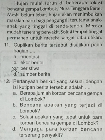 Hujan mulai turun di beberapa lokasi
bencana gempa Lombok, Nusa Tenggara Barat.
Meski belum lebat, hujan akan menimbulkan
masalah baru bagi pengungsi, terutama anak-
anak yang tinggal di tenda-tenda. Mereka
mudah terserang penyakit. Solusi tempat tinggal
permanen untuk mereka sangat dibutuhkan.
11. Cuplikan berita tersebut disajikan pada
bagian ....
a、 orientasi
b. ekor berita
peristiwa
d. sumber berita
12. Pertanyaan berikut yang sesuai dengan
isi kutipan berita tersebut adalah ...
a. Berapa jumlah korban bencana gempa
di Lombok?
b. Bencana apakah yang terjadi di
Lombok?
c. Solusi apakah yang tepat untuk para
korban bencana gempa di Lombok?
d. Mengapa para korban bencana
terserang penyakit?