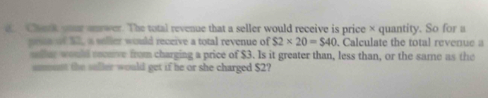 a Chark yr an wer. The total revenue that a seller would receive is price × quantity. So for a 
pon of 22 a soller would receive a total revenue of $2* 20=$40. Calculate the total revenue a 
saller would socuve from charging a price of $3. Is it greater than, less than, or the same as the 
amust the saller would get if he or she charged $2