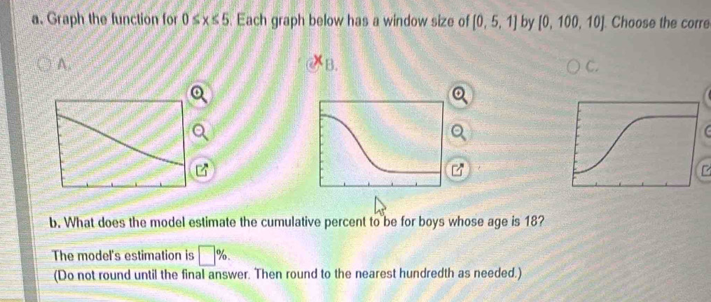 Graph the function for 0≤ x≤ 5. Each graph below has a window size of [0,5,1] by [0,100,10]. Choose the corre 
A. 
B. 
b. What does the model estimate the cumulative percent to be for boys whose age is 18? 
The model's estimation is □ %. 
(Do not round until the final answer. Then round to the nearest hundredth as needed.)