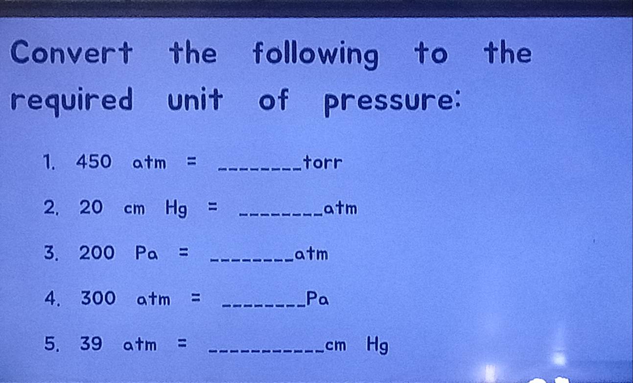 Convert the following to the 
required unit of pressure: 
1. 450atm= _ torr
2. 20cmHg=  □ /□   _ x+1 m
3. 200 Pa= () _
a+ m
4. 300atm= P_ _ P_a
5. 39atm= _ cm Hg