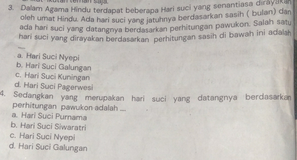 Kutan temán saja.
3. Dalam Agama Hindu terdapat beberapa Hari suci yang senantiasa dirayakan
oleh umat Híndu. Ada hari suci yang jatuhnya berdasarkan sasih ( bulan) dan
ada hari suci yang datangnya berdasarkan perhitungan pawukon. Salah satu
hari sucí yang dirayakan berdasarkan perhìtungan sasih di bawah ini adalah
..
a. Hari Suci Nyepi
b. Hari Suci Galungan
c. Hari Suci Kuningan
d. Hari Suci Pagerwesi
4. Sedangkan yang merupakan hari suci yang datangnya berdasarka
perhitungan pawukon adalah ....
a. Hari Suci Purnama
b. Hari Suci Siwaratri
c. Hari Suci Nyepi
d. Hari Suci Galungan