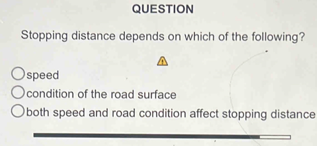 QUESTION
Stopping distance depends on which of the following?
speed
condition of the road surface
both speed and road condition affect stopping distance