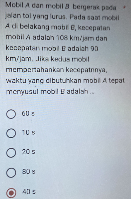 Mobil A dan mobil B bergerak pada *
jalan tol yang lurus. Pada saat mobil
A di belakang mobil B, kecepatan
mobil A adalah 108 km/jam dan
kecepatan mobil B adalah 90
km/jam. Jika kedua mobil
mempertahankan kecepatnnya,
waktu yang dibutuhkan mobil A tepat
menyusul mobil B adalah ...
60 s
10 s
20 s
80 s
40 s