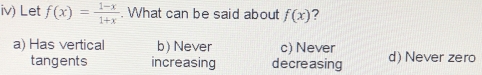 iv) Let f(x)= (1-x)/1+x . What can be said about f(x) ?
a) Has vertical b) Never c) Never d) Never zero
tangents increasing decreasing