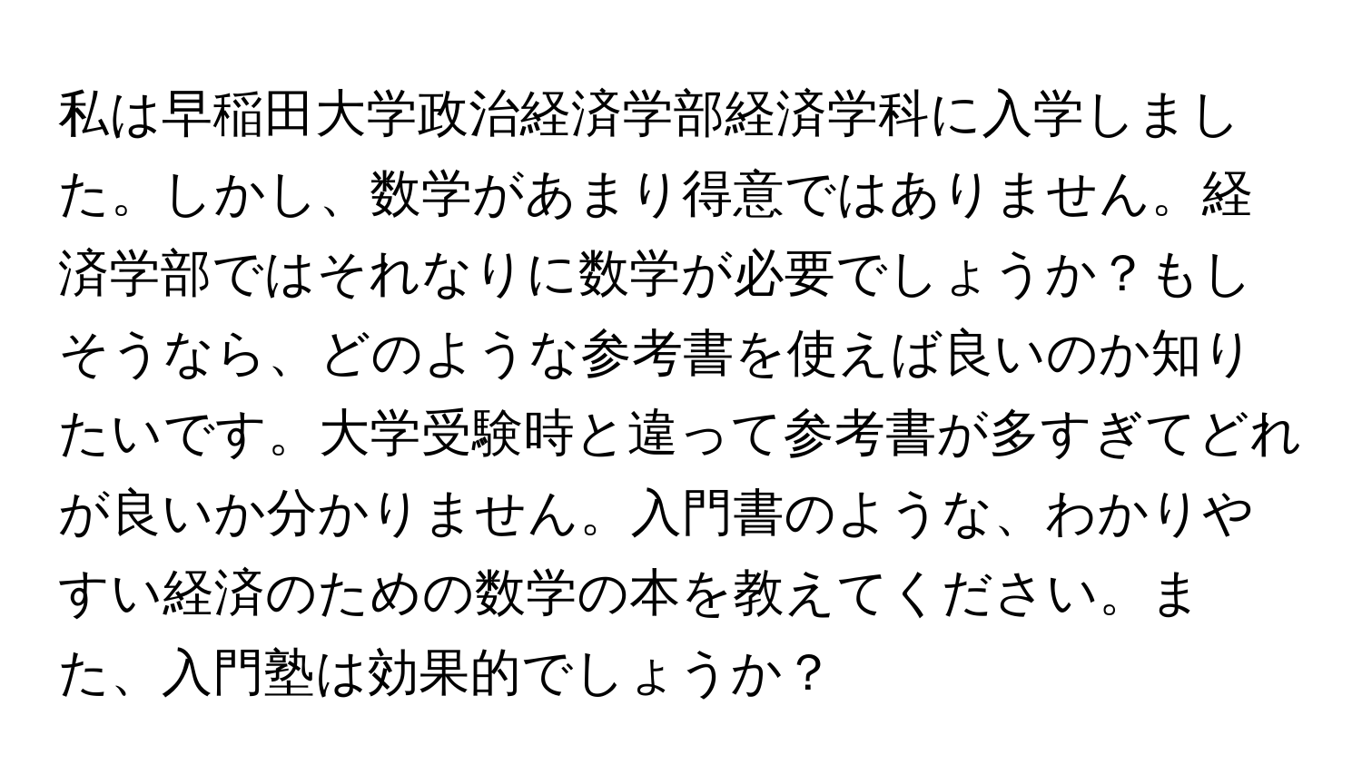 私は早稲田大学政治経済学部経済学科に入学しました。しかし、数学があまり得意ではありません。経済学部ではそれなりに数学が必要でしょうか？もしそうなら、どのような参考書を使えば良いのか知りたいです。大学受験時と違って参考書が多すぎてどれが良いか分かりません。入門書のような、わかりやすい経済のための数学の本を教えてください。また、入門塾は効果的でしょうか？