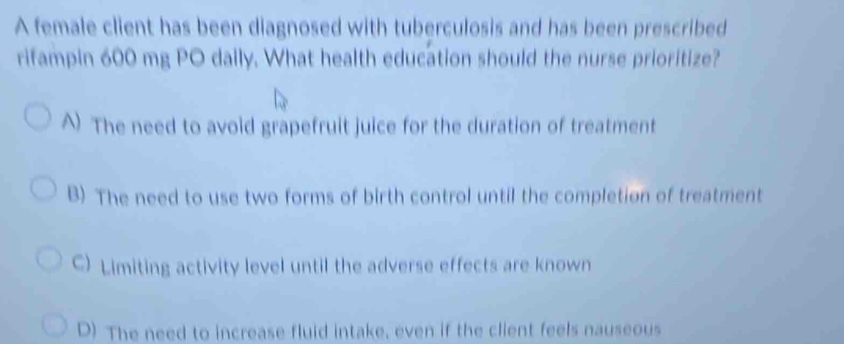 A female client has been diagnosed with tuberculosis and has been prescribed
rifampin 600 mg PO daily. What health education should the nurse prioritize?
A) The need to avoid grapefruit juice for the duration of treatment
B) The need to use two forms of birth control until the completion of treatment
C) Limiting activity level until the adverse effects are known
D) The need to increase fluid intake, even if the client feels nauseous