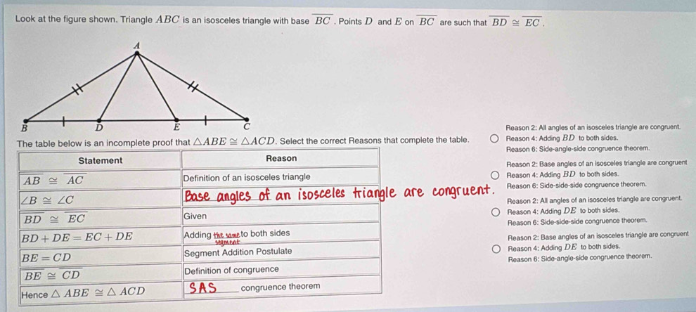 Look at the figure shown. Triangle ABC is an isosceles triangle with base overline BC. Points D and E on overline BC are such that overline BD≌ overline EC.
Reason 2: All angles of an isosceles triangle are congruent.
The table below is an incomplete proof that △ ABE≌ △ ACD. Select the correct Reasons that complete the table. Reason 4: Adding BD to both sides.
Reason 6: Side-angle-side congruence theorem.
Statement Reason
Reason 2: Base angles of an isosceles triangle are congruent
overline AB≌ overline AC Definition of an isosceles triangle Reason 4: Adding BD to both sides.
Reason 6: Side-side-side congruence theorem.
∠ B≌ ∠ C
ase
Reason 2: All angles of an isosceles triangle are congruent.
overline BD≌ overline EC Given Reason 4: Adding DE to both sides.
BD+DE=EC+DE Adding the eto both sides Reason 6: Side-side-side congruence theorem.
segment Reason 2: Base angles of an isosceles triangle are congruent
BE=CD Segment Addition Postulate Reason 4: Adding DE to both sides.
overline BE≌ overline CD Definition of congruence Reason 6: Side-angle-side congruence theorem.
Hence △ ABE≌ △ ACD congruence theorem