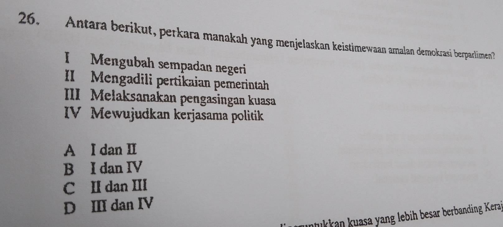 Antara berikut, perkara manakah yang menjelaskan keistimewaan amalan demokrasi berparlimen?
I Mengubah sempadan negeri
II Mengadili pertikaian pemerintah
III Melaksanakan pengasingan kuasa
IV Mewujudkan kerjasama politik
A I dan II
B I dan IV
C II dan III
D I dan IV
ukkan kuasa yang lebih besar berbanding Kera