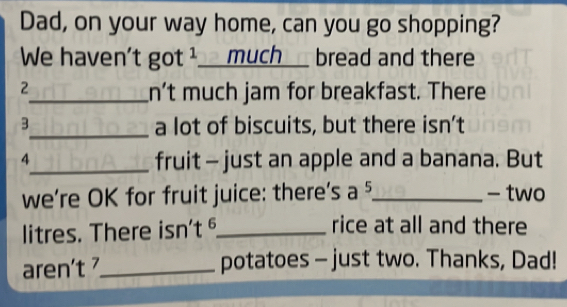 Dad, on your way home, can you go shopping? 
We haven't got ¹_ _much__ bread and there 
2 
_n't much jam for breakfast. There 
3_ a lot of biscuits, but there isn't 
4 
_fruit - just an apple and a banana. But 
we're OK for fruit juice: there's a 5 _ - two 
litres. There isn't §_ rice at all and there 
aren't_ potatoes - just two. Thanks, Dad!