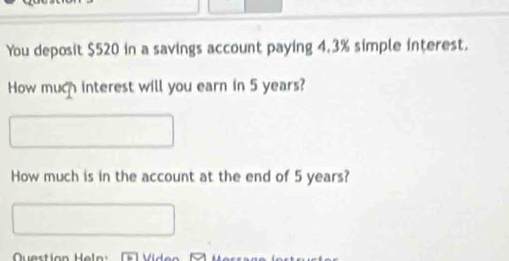 You deposit $520 in a savings account paying 4.3% simple interest. 
How much interest will you earn in 5 years? 
How much is in the account at the end of 5 years? 
Question Heln: Vid