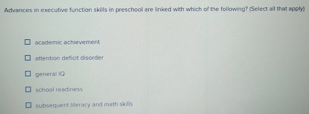 Advances in executive function skills in preschool are linked with which of the following? (Select all that apply)
academic achievement
attention deficit disorder
general IQ
school readiness
subsequent literacy and math skills