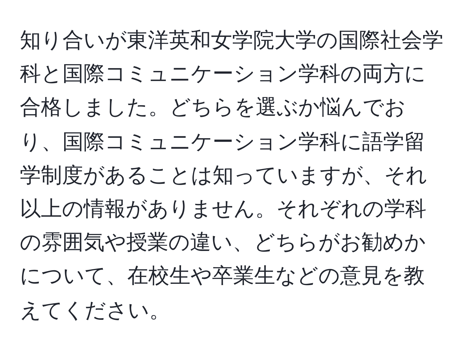 知り合いが東洋英和女学院大学の国際社会学科と国際コミュニケーション学科の両方に合格しました。どちらを選ぶか悩んでおり、国際コミュニケーション学科に語学留学制度があることは知っていますが、それ以上の情報がありません。それぞれの学科の雰囲気や授業の違い、どちらがお勧めかについて、在校生や卒業生などの意見を教えてください。