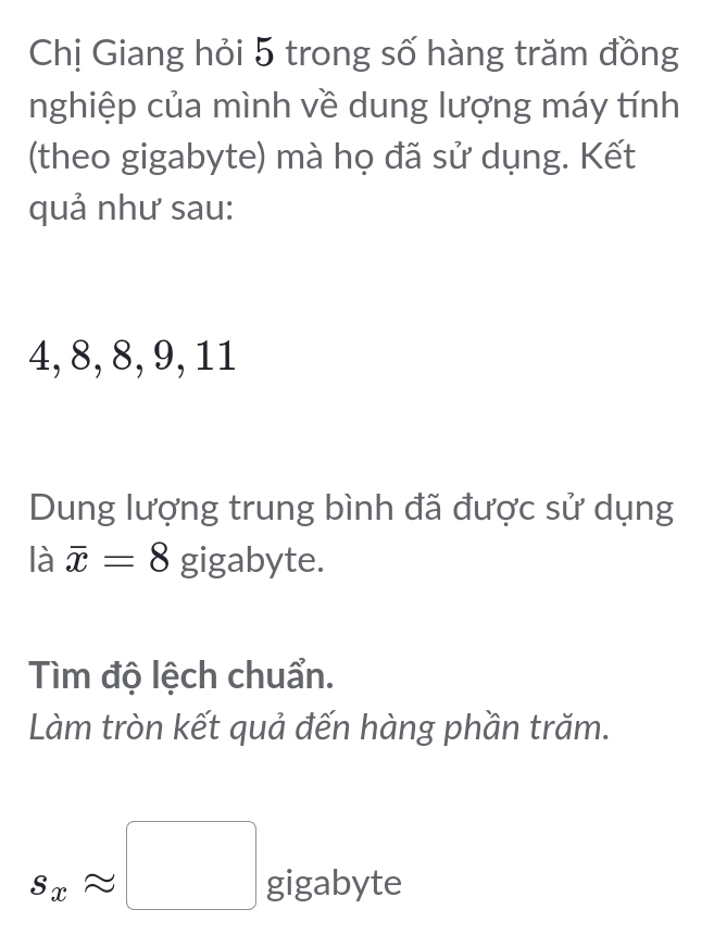 Chị Giang hỏi 5 trong số hàng trăm đồng 
nghiệp của mình về dung lượng máy tính 
(theo gigabyte) mà họ đã sử dụng. Kết 
quả như sau:
4, 8, 8, 9, 11
Dung lượng trung bình đã được sử dụng 
là overline x=8 gigabyte. 
Tìm độ lệch chuẩn. 
Làm tròn kết quả đến hàng phần trăm.
s_xapprox □ gigabyte