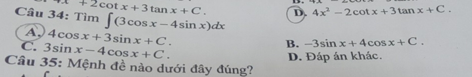 = +2cot x+3tan x+C. D.
D. 4x^2-2cot x+3tan x+C. 
Tìm ∈t (3cos x-4sin x)dx
□ 
A. 4cos x+3sin x+C.
C. 3sin x-4cos x+C.
B. -3sin x+4cos x+C.
D. Đáp án khác.
Câu 35: Mệnh đề nào dưới đây đúng?