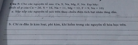 Cho các nguyên tổ sau: Ca, S, Na, Mg, F, Ne. Em hãy: 
(biết số p của Ca=20, S=16, Na=11, Mg=12, F=9, Ne=10) 
a. Sắp xếp các nguyên tổ nói trên theo chiều điện tích hạt nhân tăng dần. 
_ 
_ 
b. Chỉ ra đầu là kim loại, phi kim, khí hiểm trong các nguyên tố hóa học trên. 
_ 
_ 
_