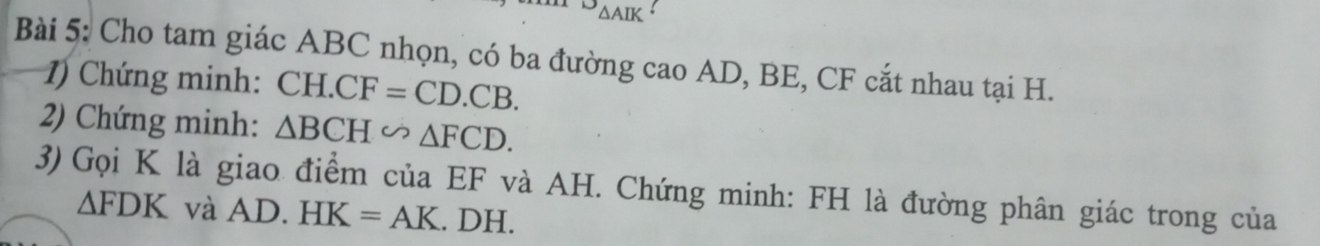 ^^1J△ AIK
Bài 5: Cho tam giác ABC nhọn, có ba đường cao AD, BE, CF cắt nhau tại H. 
1) Chứng minh: CH. CF=CD.CB. 
2) Chứng minh: △ BCH∽ △ FCD. 
3) Gọi K là giao điểm của EF và AH. Chứng minh: FH là đường phân giác trong của
△ FDK và AD. HK=AK. DH.