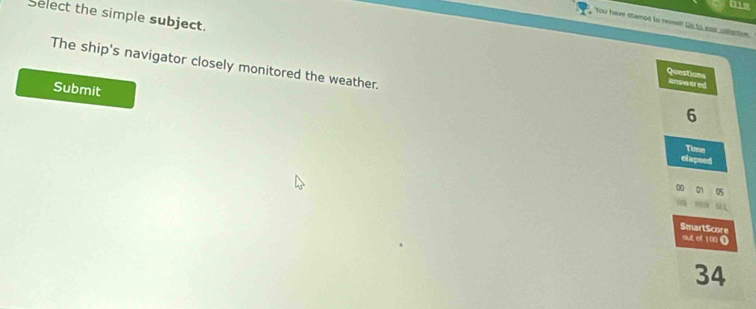 Select the simple subject. 
You have stampd to rewel! Qs to nss aettion. 
The ship's navigator closely monitored the weather. 
Question answered 
Submit
6
Time 
elapsed
00
SmartScore 
out of 100 (
34