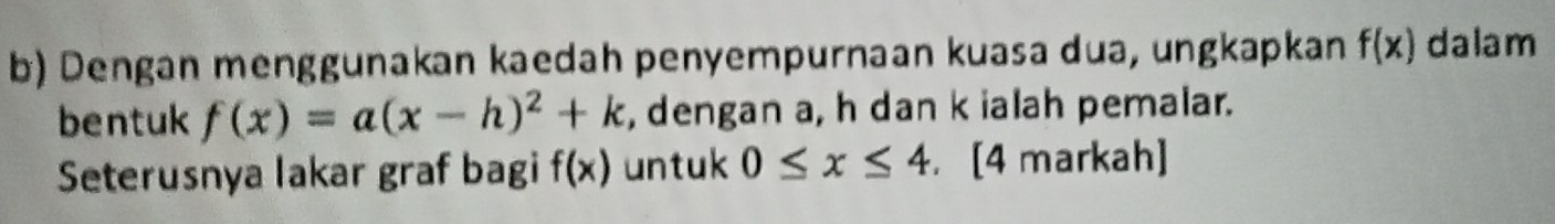 Dengan menggunakan kaedah penyempurnaan kuasa dua, ungkapkan f(x) dalam 
bentuk f(x)=a(x-h)^2+k , dengan a, h dan k ialah pemalar. 
Seterusnya lakar graf bagi f(x) untuk 0≤ x≤ 4. [4 markah]