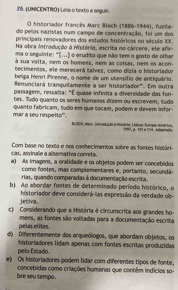 (UNICENTRO) Leia o texto a seguir.
O historiador francês Marc Bloch (1886-1944), fuzila-
do pelos nazistas num campo de concentração, foi um dos
principais renovadores dos estudos históricos no século XX.
Na obra Introdução à História, escrita no cárcere, ele afir-
ma o seguinte: “[…] o erudito que não tem o gosto de olhar
à sua volta, nem os homens, nem as coisas, nem os acon-
tecimentos, ele merecerá talvez, como dizia o historiador
belga Henri Pirenne, o nome de um utensílio de antiquário.
Renunciará tranquilamente a ser historiador”. Em outra
passagem, ressalta: “É quase infinita a diversidade das fon-
tes. Tudo quanto os seres humanos dizem ou escrevem, tudo
quanto fabricam, tudo em que tocam, podem e devem infor-
mar a seu respeito”.
BLOCH, Marc. Introdução à História. Lisboa: Europa-América,
1997, p. 101 e 114 . Adaptado.
Com base no texto e nos conhecimentos sobre as fontes históri-
cas, assinale a alternativa correta.
a) As imagens, a oralidade e os objetos podem ser concebidos
como fontes, mas complementares e, portanto, secundá-
rias, quando comparadas à documentação escrita.
b) Ao abordar fontes de determinado período histórico, o
historiador deve considerá-las expressão da verdade ob-
jetiva.
c) Considerando que a História é circunscrita aos grandes ho-
mens, as fontes são voltadas para a documentação escrita
pelas elites.
d) Diferentemente dos arqueólogos, que abordam objetos, os
historiadores lidam apenas com fontes escritas produzidas
pelo Estado.
e) Os historiadores podem lidar com diferentes tipos de fonte,
concebidas como criações humanas que contêm indícios so-
bre seu tempo.