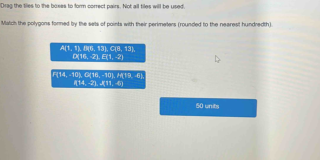 Drag the tiles to the boxes to form correct pairs. Not all tiles will be used.
Match the polygons formed by the sets of points with their perimeters (rounded to the nearest hundredth).
A(1,1), B(6,13), C(8,13),
D(16,-2), E(1,-2)
F(14,-10), G(16,-10), H(19,-6),
I(14,-2), J(11,-6)
50 units