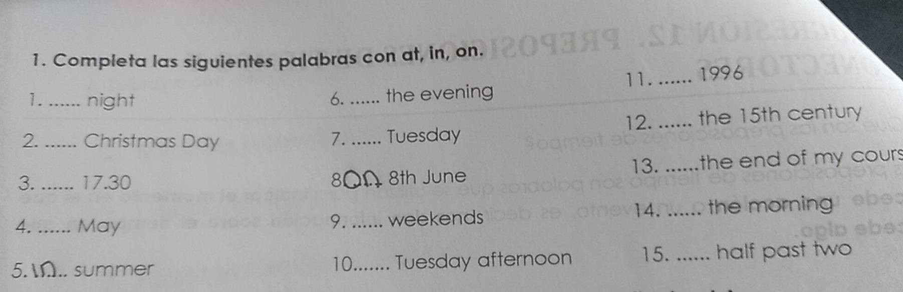 Completa las siguientes palabras con at, in, on. 
11. _1996 
1._ night 6. _the evening 
12. 
2._ Christmas Day _Tuesday _the 15th century 
7. 
13. 
3. _ 17.30 80Ω 8th June _the end of my cour. 
4._ ... May _weekends 14. _the morning 
9. 
15. 
5. IN.. summer 10....... Tuesday afternoon _half past two