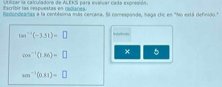 Utilizar la calculadora de ALEKS para evaluar cada expresión. 
Escribir las respuestas en radianes. 
Redondearlas a la centésima más cercana. Si corresponde, haga clic en "No está definido."
tan^(-1)(-3.51)=□
Indefinido
cos^(-1)(1.86)=□
×
sen^(-1)(0.81)=□