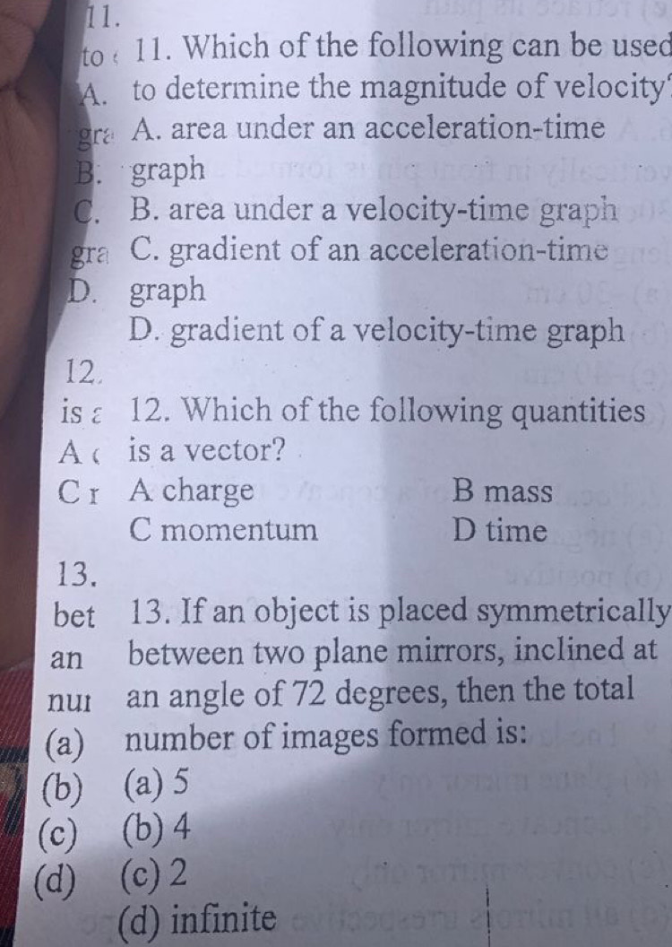 to 11. Which of the following can be used
A. to determine the magnitude of velocity
gra A. area under an acceleration-time
B. graph
C. B. area under a velocity-time graph
gra C. gradient of an acceleration-time
D. graph
D. gradient of a velocity-time graph
12.
is a 12. Which of the following quantities
A c is a vector?
Cr A charge B mass
C momentum D time
13.
bet 13. If an object is placed symmetrically
an between two plane mirrors, inclined at
nur an angle of 72 degrees, then the total
(a) number of images formed is:
(b) (a) 5
(c) (b) 4
(d) (c) 2
(d) infinite