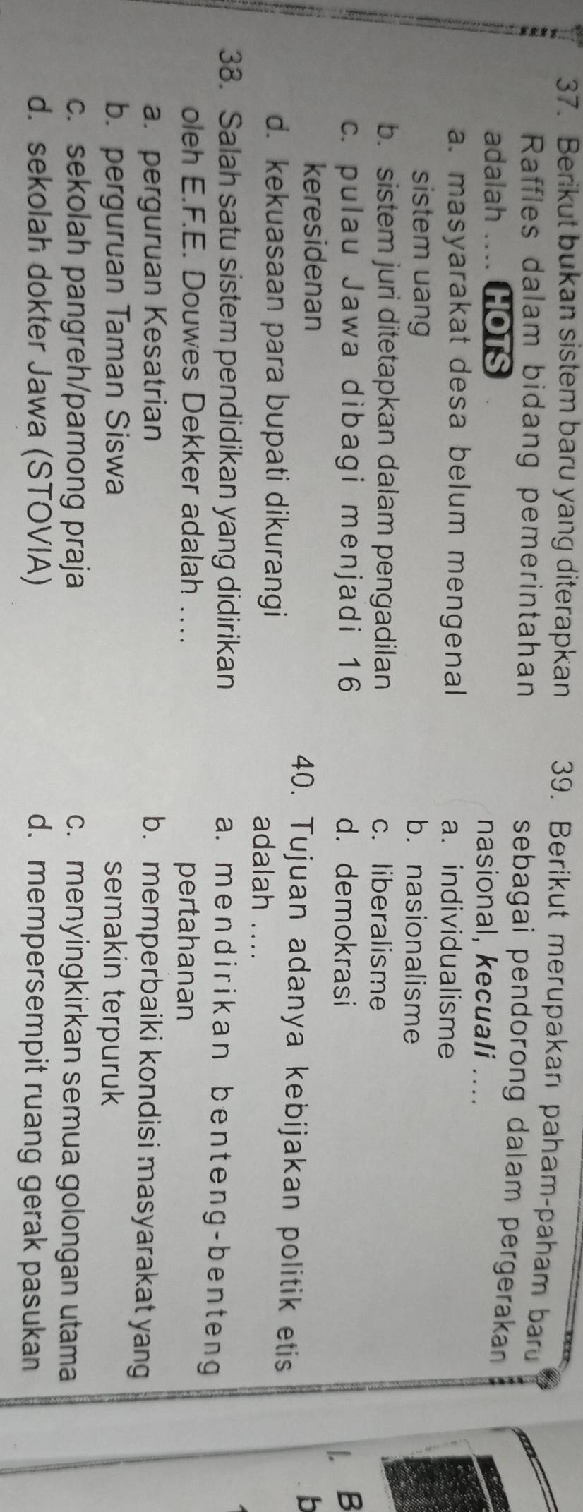 Berikut bukan sistem baru yang diterapkan 39. Berikut merupakan paham-paham baru
Raffles dalam bidang pemerintahan
sebagai pendorong dalam pergerakan
adalah ... HOTS
nasional, kecuali ....
a. masyarakat desa belum mengenal a. individualisme
sistem uang b. nasionalisme
b. sistem juri ditetapkan dalam pengadilan c. liberalisme
c. pulau Jawa dibagi menjadi 16 d. demokrasi l. B
b
keresidenan 40. Tujuan adanya kebijakan politik etis
d. kekuasaan para bupati dikurangi adalah ....
38. Salah satu sistem pendidikan yang didirikan
a. mendirikan benteng-benteng
oleh E.F.E. Douwes Dekker adalah ….. pertahanan
a. perguruan Kesatrian b. memperbaiki kondisi masyarakat yan
b. perguruan Taman Siswa semakin terpuruk
c. sekolah pangreh/pamong praja c. menyingkirkan semua golongan utama
d. sekolah dokter Jawa (STOVIA) d. mempersempit ruang gerak pasukan