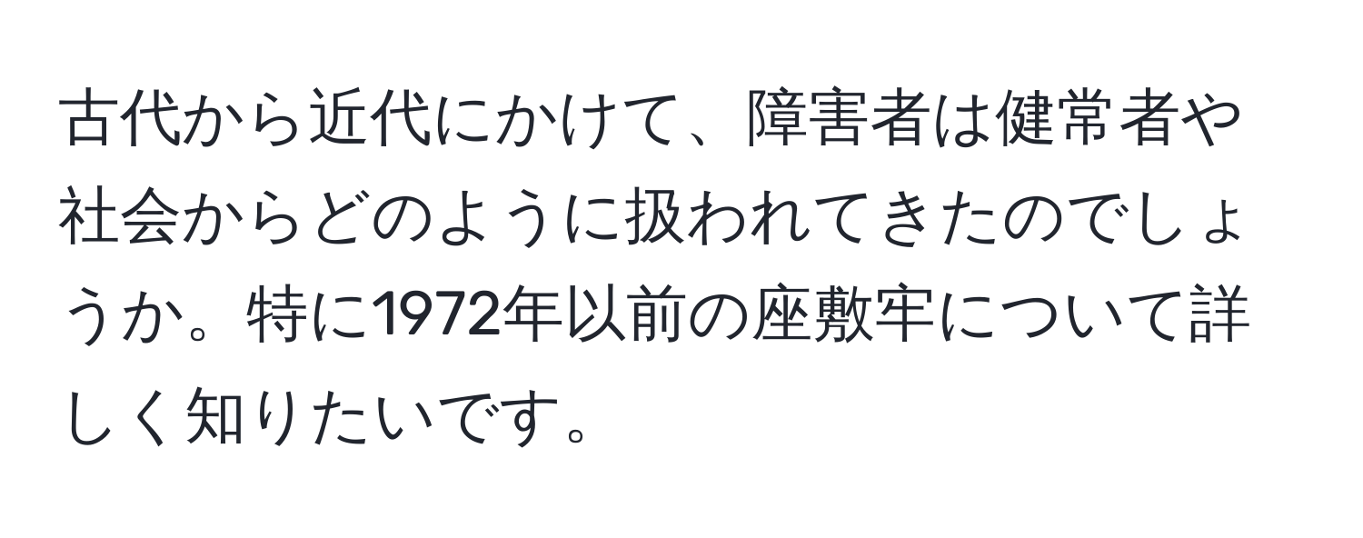 古代から近代にかけて、障害者は健常者や社会からどのように扱われてきたのでしょうか。特に1972年以前の座敷牢について詳しく知りたいです。