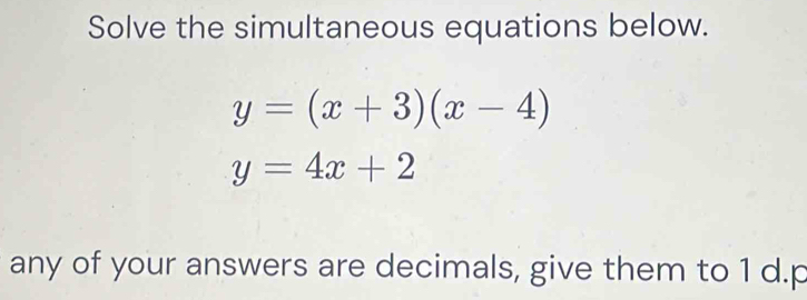 Solve the simultaneous equations below.
y=(x+3)(x-4)
y=4x+2
any of your answers are decimals, give them to 1 d. p