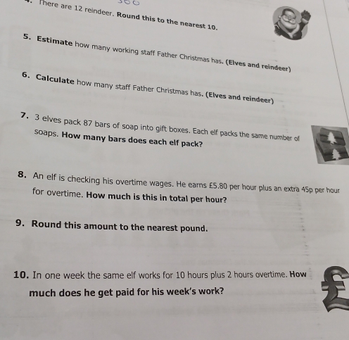 There are 12 reindeer. Round this to the nearest 10. 
5. Estimate how many working staff Father Christmas has. (Elves and reindeer) 
6. Calculate how many staff Father Christmas has. (Elves and reindeer) 
7. 3 elves pack 87 bars of soap into gift boxes. Each elf packs the same number of 
soaps. How many bars does each elf pack? 
8. An elf is checking his overtime wages. He earns £5.80 per hour plus an extra 45p per hour
for overtime. How much is this in total per hour? 
9. Round this amount to the nearest pound. 
10. In one week the same elf works for 10 hours plus 2 hours overtime. How 
much does he get paid for his week's work?