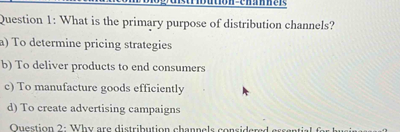 bution-channe is
Question 1: What is the primary purpose of distribution channels?
a) To determine pricing strategies
b) To deliver products to end consumers
c) To manufacture goods efficiently
d) To create advertising campaigns
Ouestion 2: Why are distribution chann e ls considere d ss l