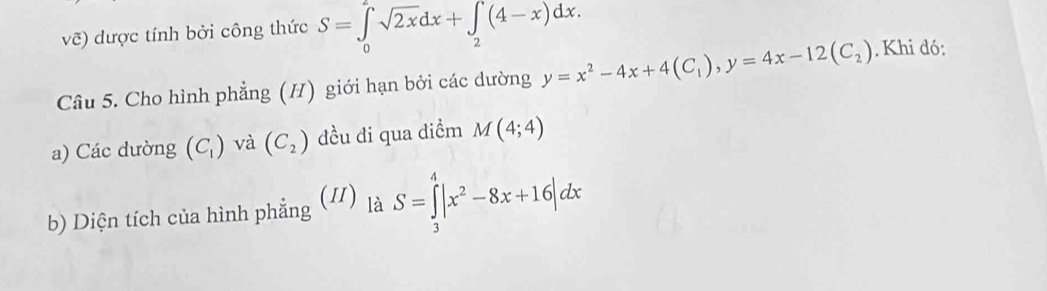 vẽ) dược tính bởi công thức S=∈tlimits _0^(2sqrt(2x)dx+∈tlimits _2)(4-x)dx. 
Câu 5. Cho hình phẳng (H) giới hạn bởi các dường y=x^2-4x+4(C_1), y=4x-12(C_2). Khi đó: 
a) Các dường (C_1) và (C_2) đều đi qua điểm M(4;4)
b) Diện tích của hình phẳng (/) là S=∈tlimits _3^(4|x^2)-8x+16|dx