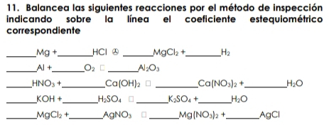 Balancea las siguientes reacciones por el método de inspección 
indicando sobre la línea el coeficiente estequiométrico 
correspondiente 
_ Mg+ _HCl ㊅ _ MgCl_2+ _  H_2
_ AI+ _  O_2 C _ Al_2O_3
_ HNO_3+ _ Ca(OH)_2 _ Ca(NO_3)_2+ _ H_2O
_ KOH+ _ H_2SO_4 _ K_2SO_4+ _ H_2O
_ MgCl_2+ _ AgNO_3 _ Mg(NO_3)_2+ _ AgCl