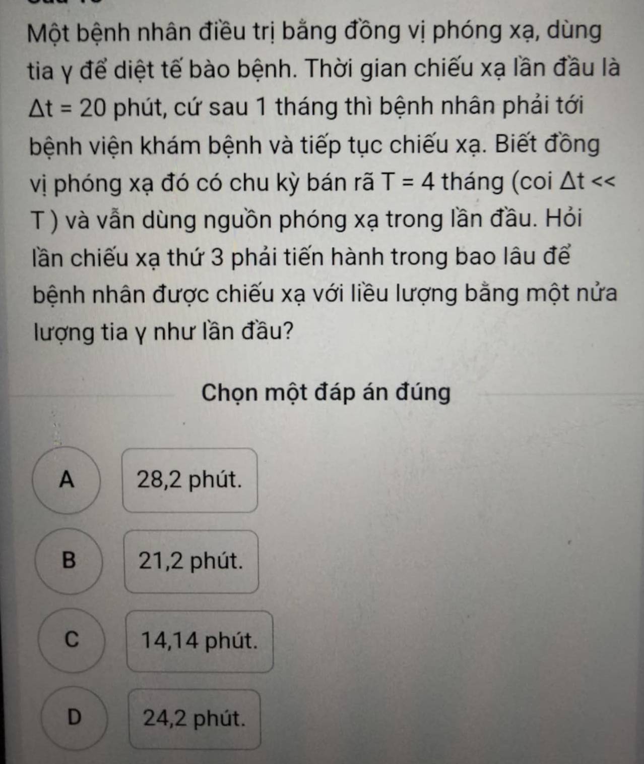 Một bệnh nhân điều trị bằng đồng vị phóng xạ, dùng
tia γ để diệt tế bào bệnh. Thời gian chiếu xạ lần đầu là
△ t=20 phút, cứ sau 1 tháng thì bệnh nhân phải tới
bệnh viện khám bệnh và tiếp tục chiếu xạ. Biết đồng
vị phóng xạ đó có chu kỳ bán rã T=4 tháng (coi △ t
T ) và vẫn dùng nguồn phóng xạ trong lần đầu. Hỏi
lần chiếu xạ thứ 3 phải tiến hành trong bao lâu để
bệnh nhân được chiếu xạ với liều lượng bằng một nửa
lượng tia γ như lần đầu?
Chọn một đáp án đúng
A 28,2 phút.
B 21, 2 phút.
C 14,14 phút.
D 24,2 phút.