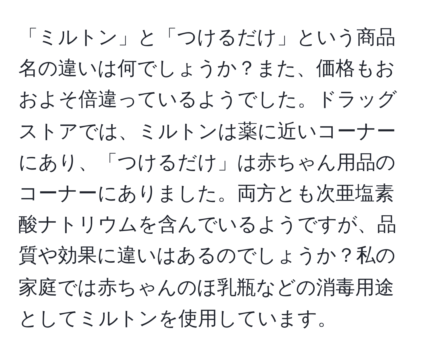 「ミルトン」と「つけるだけ」という商品名の違いは何でしょうか？また、価格もおおよそ倍違っているようでした。ドラッグストアでは、ミルトンは薬に近いコーナーにあり、「つけるだけ」は赤ちゃん用品のコーナーにありました。両方とも次亜塩素酸ナトリウムを含んでいるようですが、品質や効果に違いはあるのでしょうか？私の家庭では赤ちゃんのほ乳瓶などの消毒用途としてミルトンを使用しています。