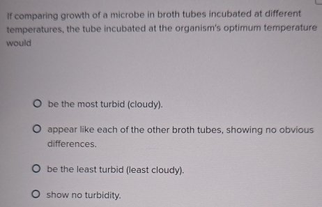 If comparing growth of a microbe in broth tubes incubated at different
temperatures, the tube incubated at the organism's optimum temperature
would
be the most turbid (cloudy).
appear like each of the other broth tubes, showing no obvious
differences.
be the least turbid (least cloudy).
show no turbidity.