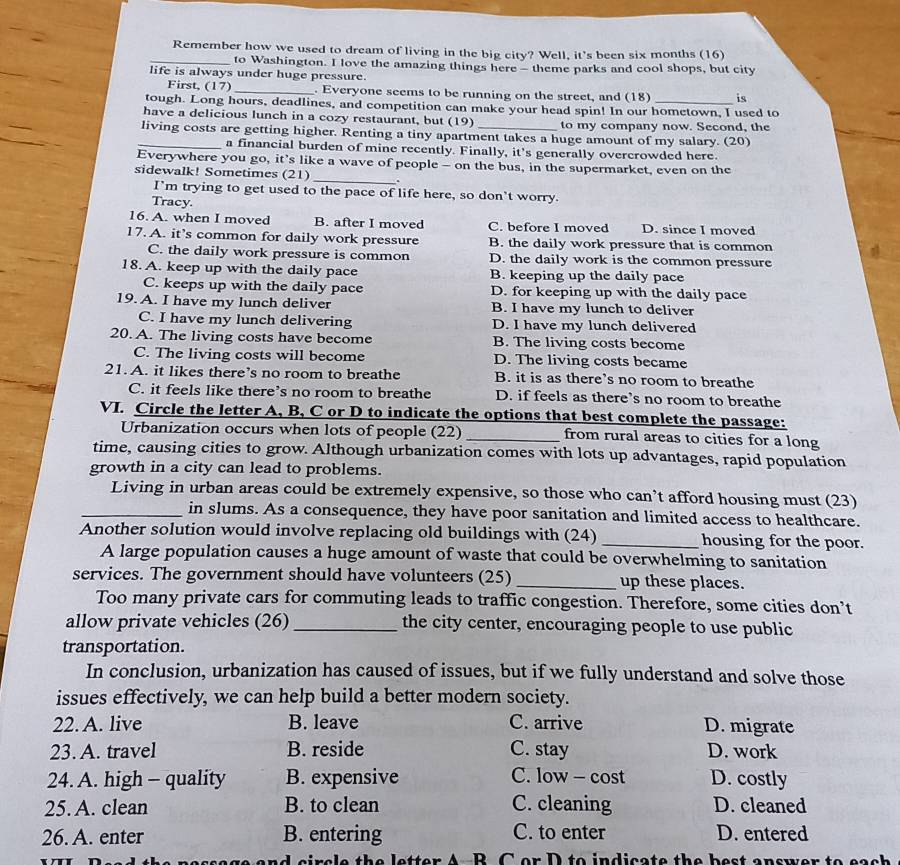 Remember how we used to dream of living in the big city? Well, it's been six months (16)
_to Washington. I love the amazing things here - theme parks and cool shops, but city
life is always under huge pressure.
First, (17) _. Everyone seems to be running on the street, and (18) is
tough. Long hours, deadlines, and competition can make your head spin! In our hometown, I used to
have a delicious lunch in a cozy restaurant, but (19) to my company now. Second, the
_living costs are getting higher. Renting a tiny apartment takes a huge amount of my salary. (20)
a financial burden of mine recently. Finally, it's generally overcrowded here.
Everywhere you go, it’s like a wave of people - on the bus, in the supermarket, even on the
sidewalk! Sometimes (21) _.
I’m trying to get used to the pace of life here, so don’t worry.
Tracy.
16. A. when I moved B. after I moved C. before I moved D. since I moved
17. A. it’s common for daily work pressure B. the daily work pressure that is common
C. the daily work pressure is common D. the daily work is the common pressure
18. A. keep up with the daily pace B. keeping up the daily pace
C. keeps up with the daily pace D. for keeping up with the daily pace
19. A. I have my lunch deliver B. I have my lunch to deliver
C. I have my lunch delivering D. I have my lunch delivered
20. A. The living costs have become B. The living costs become
C. The living costs will become D. The living costs became
21. A. it likes there’s no room to breathe B. it is as there’s no room to breathe
C. it feels like there’s no room to breathe D. if feels as there’s no room to breathe
VI. Circle the letter A, B, C or D to indicate the options that best complete the passage:
Urbanization occurs when lots of people (22) _from rural areas to cities for a long
time, causing cities to grow. Although urbanization comes with lots up advantages, rapid population
growth in a city can lead to problems.
Living in urban areas could be extremely expensive, so those who can’t afford housing must (23)
_in slums. As a consequence, they have poor sanitation and limited access to healthcare.
Another solution would involve replacing old buildings with (24) _housing for the poor.
A large population causes a huge amount of waste that could be overwhelming to sanitation
services. The government should have volunteers (25) _up these places.
Too many private cars for commuting leads to traffic congestion. Therefore, some cities don’t
allow private vehicles (26) _the city center, encouraging people to use public
transportation.
In conclusion, urbanization has caused of issues, but if we fully understand and solve those
issues effectively, we can help build a better modern society.
22. A. live B. leave C. arrive D. migrate
23. A. travel B. reside C. stay D. work
24. A. high - quality B. expensive C. low - cost D. costly
25. A. clean B. to clean C. cleaning D. cleaned
26. A. enter B. entering C. to enter D. entered
rele the letter A-B. C or D to indicate the best answer to each