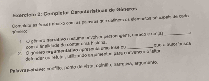 Exercício 2: Completar Características de Gêneros 
Complete as frases abaixo com as palavras que definem os elementos principais de cada 
gênero: 
1. O gênero narrativo costuma envolver personagens, enredo e um(a) _, 
com a finalidade de contar uma história. 
2. O gênero argumentativo apresenta uma tese ou _que o autor busca 
defender ou refutar, utilizando argumentos para convencer o leitor. 
Palavras-chave: conflito, ponto de vista, opinião, narrativa, argumento.