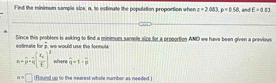 Find the minimum sample size, n, to estimate the population proportion when z=2.083, p=0.58 , and E=0.03. 
Since this problem is asking to find a minimum sample size for a proportion AND we have been given a previous 
A 
estimate for p, we would use the formula
n=widehat p· widehat q(frac z_cE)^2 where widehat q=1-widehat p
n=□ (Round up to the nearest whole number as needed.)